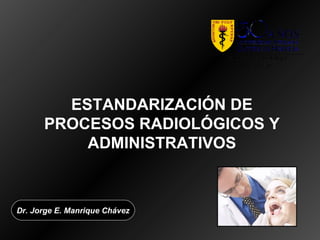 ESTANDARIZACIÓN DE
      PROCESOS RADIOLÓGICOS Y
          ADMINISTRATIVOS



Dr. Jorge E. Manrique Chávez
 