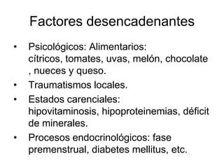 Factores desencadenantes
• Psicológicos: Alimentarios:
cítricos, tomates, uvas, melón, chocolate
, nueces y queso.
• Traumatismos locales.
• Estados carenciales:
hipovitaminosis, hipoproteinemias, déficit
de minerales.
• Procesos endocrinológicos: fase
premenstrual, diabetes mellitus, etc.
 