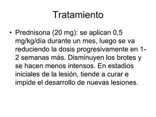 Tratamiento
• Prednisona (20 mg): se aplican 0,5
mg/kg/día durante un mes, luego se va
reduciendo la dosis progresivamente en 1-
2 semanas más. Disminuyen los brotes y
se hacen menos intensos. En estadios
iniciales de la lesión, tiende a curar e
impide el desarrollo de nuevas lesiones.
 