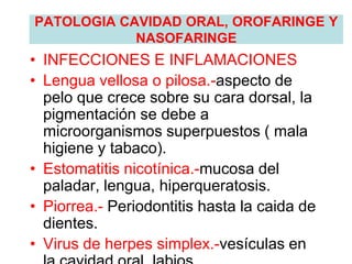 PATOLOGIA CAVIDAD ORAL, OROFARINGE Y
NASOFARINGE
• INFECCIONES E INFLAMACIONES
• Lengua vellosa o pilosa.-aspecto de
pelo que crece sobre su cara dorsal, la
pigmentación se debe a
microorganismos superpuestos ( mala
higiene y tabaco).
• Estomatitis nicotínica.-mucosa del
paladar, lengua, hiperqueratosis.
• Piorrea.- Periodontitis hasta la caida de
dientes.
• Virus de herpes simplex.-vesículas en
 