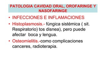 PATOLOGIA CAVIDAD ORAL, OROFARINGE Y
NASOFARINGE
• INFECCIONES E INFLAMACIONES
• Histoplasmosis.- fúngica sistémica ( sit.
Respiratorio) tos disnea), pero puede
afectar boca y lengua.
• Osteomielitis.-como complicaciones
canceres, radioterapia.
 
