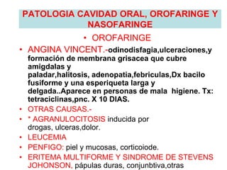 PATOLOGIA CAVIDAD ORAL, OROFARINGE Y
NASOFARINGE
• OROFARINGE
• ANGINA VINCENT.-odinodisfagia,ulceraciones,y
formación de membrana grisacea que cubre
amigdalas y
paladar,halitosis, adenopatia,febriculas,Dx bacilo
fusiforme y una esperiqueta larga y
delgada..Aparece en personas de mala higiene. Tx:
tetraciclinas,pnc. X 10 DIAS.
• OTRAS CAUSAS.-
• * AGRANULOCITOSIS inducida por
drogas, ulceras,dolor.
• LEUCEMIA
• PENFIGO: piel y mucosas, corticoiode.
• ERITEMA MULTIFORME Y SINDROME DE STEVENS
JOHONSON, pápulas duras, conjunbtiva,otras
 