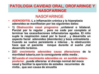 PATOLOGIA CAVIDAD ORAL, OROFARINGE Y
NASOFARINGE
NASOFARINGE
• ADENOIDITIS.-L a inflamación crónica y la hiperplasia
adenoidea se manifiestan por los siguientes datos:
• 1) Obstrucción nasal progresiva ,unilateral o bilateral.
Parcial por lo regular , pero no cede por completo al
terminar las exacerbaciones inflamatorias agudas. El niño
suple la respiración nasal por la bucal , y desarrolla un
aspecto facial adenoideo (desinterés) y boca entreabierta .
Cuando se vuelve persistente e intensa , la obstrucción
hace que el paciente ronque durante el sueño ,mal
desarrollo toráxico.
• 2)El crecimiento adenoideo causa alteraciones de la
movilidad tubaria,con la consiguiente otitis media .
• 3)Cuando el crecimiento adenoideo es en sentido antero-
posterior , puede alterarse el drenaje normal del moco
nasal y facilitar la aparición de estados recurrentes de
rinitis , que son causa de sinusitis
 