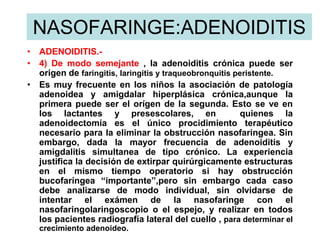 NASOFARINGE:ADENOIDITIS
• ADENOIDITIS.-
• 4) De modo semejante , la adenoiditis crónica puede ser
origen de faringitis, laringitis y traqueobronquitis peristente.
• Es muy frecuente en los niños la asociación de patología
adenoidea y amigdalar hiperplásica crónica,aunque la
primera puede ser el orígen de la segunda. Esto se ve en
los lactantes y presescolares, en quienes la
adenoidectomía es el único procidimiento terapéutico
necesario para la eliminar la obstrucción nasofaringea. Sin
embargo, dada la mayor frecuencia de adenoiditis y
amigdalitis simultanea de tipo crónico. La experiencia
justifica la decisión de extirpar quirúrgicamente estructuras
en el mismo tiempo operatorio si hay obstrucción
bucofaríngea “importante”,pero sin embargo cada caso
debe analizarse de modo individual, sin olvidarse de
intentar el exámen de la nasofaringe con el
nasofaringolaringoscopio o el espejo, y realizar en todos
los pacientes radiografía lateral del cuello , para determinar el
crecimiento adenoideo.
 