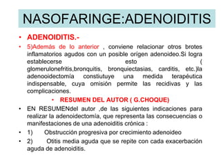 NASOFARINGE:ADENOIDITIS
• ADENOIDITIS.-
• 5)Además de lo anterior , conviene relacionar otros brotes
inflamatorios agudos con un posible orígen adenoideo.Si logra
establecerse esto (
glomerulonefritis,bronquitis, bronquiectasias, carditis, etc.)la
adenooidectomía constiutuye una medida terapéutica
indispensable, cuya omisión permite las recidivas y las
complicaciones.
• RESUMEN DEL AUTOR ( G.CHOQUE)
• EN RESUMENdel autor ,de las siguientes indicaciones para
realizar la adenoidectomía, que representa las consecuencias o
manifestaciones de una adenoiditis crónica :
• 1) Obstrucción progresiva por crecimiento adenoideo
• 2) Otitis media aguda que se repite con cada exacerbación
aguda de adenoiditis.
 