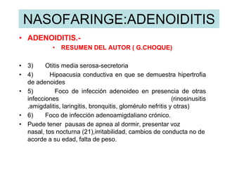 NASOFARINGE:ADENOIDITIS
• ADENOIDITIS.-
• RESUMEN DEL AUTOR ( G.CHOQUE)
• 3) Otitis media serosa-secretoria
• 4) Hipoacusia conductiva en que se demuestra hipertrofia
de adenoides
• 5) Foco de infección adenoideo en presencia de otras
infecciones (rinosinusitis
,amigdalitis, laringitis, bronquitis, glomérulo nefritis y otras)
• 6) Foco de infección adenoamigdaliano crónico.
• Puede tener pausas de apnea al dormir, presentar voz
nasal, tos nocturna (21),irritabilidad, cambios de conducta no de
acorde a su edad, falta de peso.
 