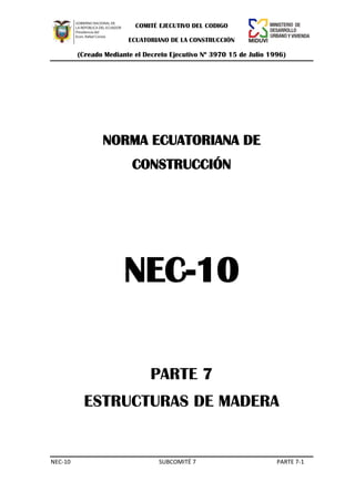 COMITÉ EJECUTIVO DEL CODIGO
ECUATORIANO DE LA CONSTRUCCIÓN

(Creado Mediante el Decreto Ejecutivo Nº 3970 15 de Julio 1996)

NORMA ECUATORIANA DE
CONSTRUCCIÓN

NEC-10
PARTE 7
ESTRUCTURAS DE MADERA

NEC-10

SUBCOMITÉ 7

PARTE 7-1

 