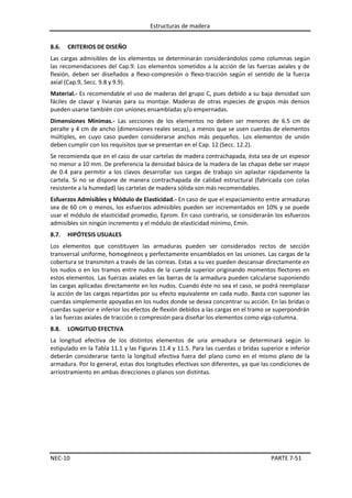 Estructuras de madera
8.6.

CRITERIOS DE DISEÑO

Las cargas admisibles de los elementos se determinarán considerándolos como columnas según
las recomendaciones del Cap.9. Los elementos sometidos a la acción de las fuerzas axiales y de
flexión, deben ser diseñados a flexo-compresión o flexo-tracción según el sentido de la fuerza
axial (Cap.9, Secc. 9.8 y 9.9).
Material.- Es recomendable el uso de maderas del grupo C, pues debido a su baja densidad son
fáciles de clavar y livianas para su montaje. Maderas de otras especies de grupos más densos
pueden usarse también con uniones ensambladas y/o empernadas.
Dimensiones Mínimas.- Las secciones de los elementos no deben ser menores de 6.5 cm de
peralte y 4 cm de ancho (dimensiones reales secas), a menos que se usen cuerdas de elementos
múltiples, en cuyo caso pueden considerarse anchos más pequeños. Los elementos de unión
deben cumplir con los requisitos que se presentan en el Cap. 12 (Secc. 12.2).
Se recomienda que en el caso de usar cartelas de madera contrachapada, ésta sea de un espesor
no menor a 10 mm. De preferencia la densidad básica de la madera de las chapas debe ser mayor
de 0.4 para permitir a los clavos desarrollar sus cargas de trabajo sin aplastar rápidamente la
cartela. Si no se dispone de manera contrachapada de calidad estructural (fabricada con colas
resistente a la humedad) las cartelas de madera sólida son más recomendables.
Esfuerzos Admisibles y Módulo de Elasticidad.- En caso de que el espaciamiento entre armaduras
sea de 60 cm o menos, los esfuerzos admisibles pueden ser incrementados en 10% y se puede
usar el módulo de elasticidad promedio, Eprom. En caso contrario, se considerarán los esfuerzos
admisibles sin ningún incremento y el módulo de elasticidad mínimo, Emín.
8.7.

HIPÓTESIS USUALES

Los elementos que constituyen las armaduras pueden ser considerados rectos de sección
transversal uniforme, homogéneos y perfectamente ensamblados en las uniones. Las cargas de la
cobertura se transmiten a través de las correas. Estas a su vez pueden descansar directamente en
los nudos o en los tramos entre nudos de la cuerda superior originando momentos flectores en
estos elementos. Las fuerzas axiales en las barras de la armadura pueden calcularse suponiendo
las cargas aplicadas directamente en los nudos. Cuando éste no sea el caso, se podrá reemplazar
la acción de las cargas repartidas por su efecto equivalente en cada nudo. Basta con suponer las
cuerdas simplemente apoyadas en los nudos donde se desea concentrar su acción. En las bridas o
cuerdas superior e inferior los efectos de flexión debidos a las cargas en el tramo se superpondrán
a las fuerzas axiales de tracción o compresión para diseñar los elementos como viga-columna.
8.8.

LONGITUD EFECTIVA

La longitud efectiva de los distintos elementos de una armadura se determinará según lo
estipulado en la Tabla 11.1 y las Figuras 11.4 y 11.5. Para las cuerdas o bridas superior e inferior
deberán considerarse tanto la longitud efectiva fuera del plano como en el mismo plano de la
armadura. Por lo general, estas dos longitudes efectivas son diferentes, ya que las condiciones de
arriostramiento en ambas direcciones o planos son distintas.

NEC-10

PARTE 7-51

 
