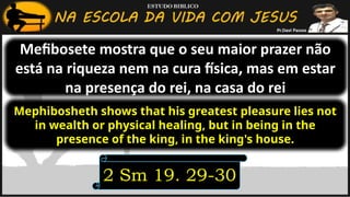 Mefibosete mostra que o seu maior prazer não
está na riqueza nem na cura física, mas em estar
na presença do rei, na casa do rei
2 Sm 19. 29-30
Mephibosheth shows that his greatest pleasure lies not
in wealth or physical healing, but in being in the
presence of the king, in the king's house.
 