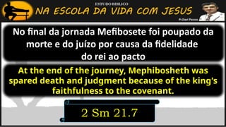 No final da jornada Mefibosete foi poupado da
morte e do juízo por causa da fidelidade
do rei ao pacto
2 Sm 21.7
At the end of the journey, Mephibosheth was
spared death and judgment because of the king's
faithfulness to the covenant.
 