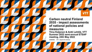 Carbon neutral Finland
2035 - impact assessments
of national policies and
measures
Tiina Koljonen & Antti Lehtilä, VTT
Summer 2022 semi-annual ETSAP
meeting, 24th May 2022
24/05/2022 VTT – beyond the obvious
 