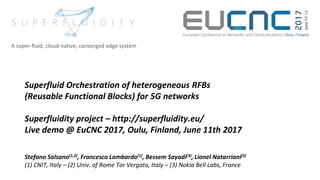 Superfluid Orchestration of heterogeneous RFBs
(Reusable Functional Blocks) for 5G networks
Superfluidity project – http://superfluidity.eu/
Live demo @ EuCNC 2017, Oulu, Finland, June 11th 2017
Stefano Salsano(1,2), Francesco Lombardo(1), Bessem Sayadi(3), Lionel Natarriani(3)
(1) CNIT, Italy – (2) Univ. of Rome Tor Vergata, Italy – (3) Nokia Bell Labs, France
A super-fluid, cloud-native, converged edge system
 