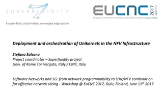 Deployment and orchestration of Unikernels in the NFV Infrastructure
Stefano Salsano
Project coordinator – Superfluidity project
Univ. of Rome Tor Vergata, Italy / CNIT, Italy
Software Networks and 5G: from network programmability to SDN/NFV combination
for effective network slicing - Workshop @ EuCNC 2017, Oulu, Finland, June 11th 2017
A super-fluid, cloud-native, converged edge system
 