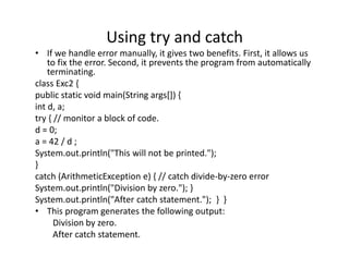 Using try and catch
• If we handle error manually, it gives two benefits. First, it allows us
to fix the error. Second, it prevents the program from automatically
terminating.
class Exc2 {
public static void main(String args[]) {
int d, a;
try { // monitor a block of code.
d = 0;
a = 42 / d ;
System.out.println("This will not be printed.");
}
catch (ArithmeticException e) { // catch divide-by-zero error
System.out.println("Division by zero."); }
System.out.println("After catch statement."); } }
• This program generates the following output:
Division by zero.
After catch statement.
 