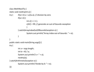 class MethNestTry {
static void nesttry(int a) {
try { if(a==1) a = a/(a-a); // division by zero
if(a==2) {
int c[] = { 1 };
c[42] = 99; // generate an out-of-bounds exception
}
} catch(ArrayIndexOutOfBoundsException e) {
System.out.println("Array index out-of-bounds: " + e);
}
}
public static void main(String args[]) {
try {
int a = args.length;
int b = 42 / a;
System.out.println("a = " + a);
nesttry(a);
} catch(ArithmeticException e) {
System.out.println("Divide by 0: " + e);
}}}
 