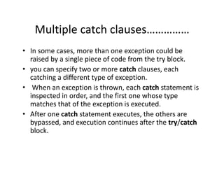 Multiple catch clauses……………
• In some cases, more than one exception could be
raised by a single piece of code from the try block.
• you can specify two or more catch clauses, each
catching a different type of exception.
• When an exception is thrown, each catch statement is
inspected in order, and the first one whose type
matches that of the exception is executed.
• After one catch statement executes, the others are
bypassed, and execution continues after the try/catch
block.
 