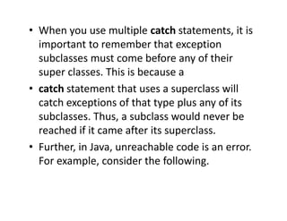 • When you use multiple catch statements, it is
important to remember that exception
subclasses must come before any of their
super classes. This is because a
• catch statement that uses a superclass will
catch exceptions of that type plus any of its
subclasses. Thus, a subclass would never be
reached if it came after its superclass.
• Further, in Java, unreachable code is an error.
For example, consider the following.
 