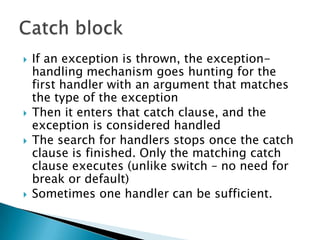 If an exception is thrown, the exception-handling mechanism goes hunting for the first handler with an argument that matches the type of the exception Then it enters that catch clause, and the exception is considered handled The search for handlers stops once the catch clause is finished. Only the matching catch clause executes (unlike switch – no need for break or default)Sometimes one handler can be sufficient.Catch block