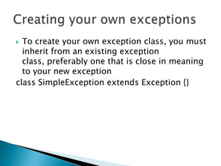 To create your own exception class, you must inherit from an existing exception class, preferably one that is close in meaning to your new exception class SimpleException extends Exception {} Creating your own exceptions
