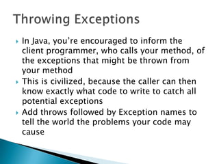 In Java, you’re encouraged to inform the client programmer, who calls your method, of the exceptions that might be thrown from your method This is civilized, because the caller can then know exactly what code to write to catch all potential exceptions Add throws followed by Exception names to tell the world the problems your code may causeThrowing Exceptions