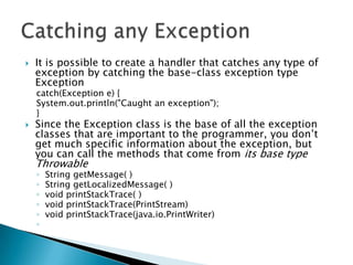 It is possible to create a handler that catches any type of exception by catching the base-class exception type Exceptioncatch(Exception e) { System.out.println("Caught an exception"); } Since the Exception class is the base of all the exception classes that are important to the programmer, you don’t get much specific information about the exception, but you can call the methods that come from its base type ThrowableString getMessage( ) String getLocalizedMessage( ) void printStackTrace( ) void printStackTrace(PrintStream) void printStackTrace(java.io.PrintWriter)Catching any Exception