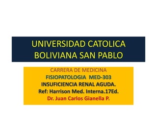 UNIVERSIDAD CATOLICA
BOLIVIANA SAN PABLO
      CARRERA DE MEDICINA
    FISIOPATOLOGIA MED-303
  INSUFICIENCIA RENAL AGUDA.
 Ref: Harrison Med. Interna.17Ed.
     Dr. Juan Carlos Gianella P.
 