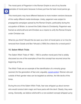 The moral panic of Paganism in the Roman Empire is one of my favorite
examples of moral panic because it shows just how far back moral panics go.
This moral panic may have different features to more modern versions because
of the vastly different media landscape. Likely, paganism was subject to
propaganda campaigns spread by the Roman Empire, particularly during the
occupation of Britain, to convert the Celtic tribes to Christianity. Paganism was
framed as witchcraft and anti-Christian as a means to unify the Roman Empire
under Christian rule.
What do you think? Should this be seen as a form of moral panic or is it too far
removed from Goode and Ben Yehuda’s (1994) five criteria for a moral panic?
15. Salem Witch Trials
The Salem Witch Trials of 1962 – 1963 is another moral panic that is widely
discussed as one of the examples of how this concept has recurred since the
beginning of time.
The Witch Trials are an example of the identification of a minority group
(women) for the generation of fear and, arguably, social control. Women who act
outside of their gender roles can be targeted as witches, the folk devils of the
times.
During the era of the Salem Witch Trials, fear was whipped up about women
who would conduct dark magic and have pacts with the devil. Clearly, they were
wrong. Generally, we believe witchcraft is a non-existent concept whipped up by
 
