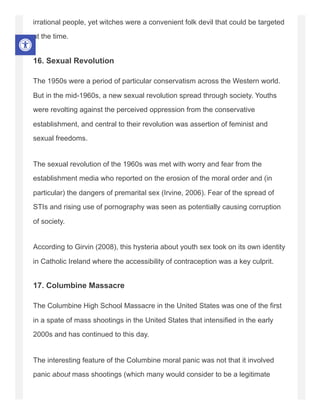 irrational people, yet witches were a convenient folk devil that could be targeted
at the time.
16. Sexual Revolution
The 1950s were a period of particular conservatism across the Western world.
But in the mid-1960s, a new sexual revolution spread through society. Youths
were revolting against the perceived oppression from the conservative
establishment, and central to their revolution was assertion of feminist and
sexual freedoms.
The sexual revolution of the 1960s was met with worry and fear from the
establishment media who reported on the erosion of the moral order and (in
particular) the dangers of premarital sex (Irvine, 2006). Fear of the spread of
STIs and rising use of pornography was seen as potentially causing corruption
of society.
According to Girvin (2008), this hysteria about youth sex took on its own identity
in Catholic Ireland where the accessibility of contraception was a key culprit.
17. Columbine Massacre
The Columbine High School Massacre in the United States was one of the first
in a spate of mass shootings in the United States that intensified in the early
2000s and has continued to this day.
The interesting feature of the Columbine moral panic was not that it involved
panic about mass shootings (which many would consider to be a legitimate
 