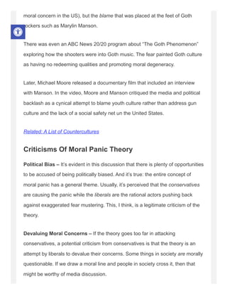 moral concern in the US), but the blame that was placed at the feet of Goth
rockers such as Marylin Manson.
There was even an ABC News 20/20 program about “The Goth Phenomenon”
exploring how the shooters were into Goth music. The fear painted Goth culture
as having no redeeming qualities and promoting moral degeneracy.
Later, Michael Moore released a documentary film that included an interview
with Manson. In the video, Moore and Manson critiqued the media and political
backlash as a cynical attempt to blame youth culture rather than address gun
culture and the lack of a social safety net un the United States.
Related: A List of Countercultures
Criticisms Of Moral Panic Theory
Political Bias – It’s evident in this discussion that there is plenty of opportunities
to be accused of being politically biased. And it’s true: the entire concept of
moral panic has a general theme. Usually, it’s perceived that the conservatives
are causing the panic while the liberals are the rational actors pushing back
against exaggerated fear mustering. This, I think, is a legitimate criticism of the
theory.
Devaluing Moral Concerns – If the theory goes too far in attacking
conservatives, a potential criticism from conservatives is that the theory is an
attempt by liberals to devalue their concerns. Some things in society are morally
questionable. If we draw a moral line and people in society cross it, then that
might be worthy of media discussion.
 