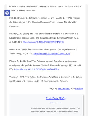 Goode, E. and N. Ben Yehuda (1994) Moral Panics: The Social Construction of
Deviance. Oxford: Blackwell.
Hall, S., Critcher, C., Jefferson, T., Clarke, J., and Roberts, B. (1978). Policing
the Crisis: Mugging, the State and Law and Order. London: The MacMillan
Press Ltd.
Hawdon, J. E. (2001). The Role of Presidential Rhetoric in the Creation of a
Moral Panic: Reagan, Bush, and the War on Drugs, Deviant Behavior, 22(5),
419-445, DOI: https://doi.org/10.1080/01639620152472813
Irvine, J. M. (2006). Emotional scripts of sex panics. Sexuality Research &
Social Policy, 3(3), 82-94. https://doi.org/10.1525/srsp.2006.3.3.82
Pijpers, R. (2006). ‘Help! The Poles are coming’: Narrating a contemporary
moral panic. Geografiska Annaler: Series B, Human Geography, 88(1), 91-103.
DOI: https://doi.org/10.1111/j.0435-3684.2006.00207.x
Young, J. (1971) ‘The Role of the Police as Amplifiers of Deviancy’, in S. Cohen
(ed.) Images of Deviance, pp. 27–61. Harmondsworth: Penguin.
Image by Gerd Altmann from Pixabay
Chris Drew (PhD)
Dr. Chris Drew is the founder of the Helpful Professor. He holds a PhD
in education and has published over 20 articles in scholarly journals.
Website | + posts
 