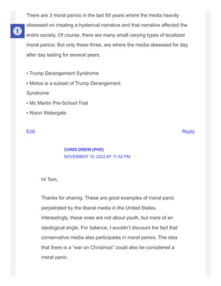 There are 3 moral panics in the last 60 years where the media heavily
obsessed on creating a hysterical narrative and that narrative affected the
entire society. Of course, there are many small varying types of localized
moral panics. But only these three, are where the media obsessed for day
after day lasting for several years.
▪ Trump Derangement Syndrome
▪ Metoo is a subset of Trump Derangement
Syndrome
▪ Mc Martin Pre-School Trial
▪ Nixon Watergate
Edit Reply
Hi Tom,
Thanks for sharing. These are good examples of moral panic
perpetrated by the liberal media in the United States.
Interestingly, these ones are not about youth, but more of an
ideological angle. For balance, I wouldn’t discount the fact that
conservative media also participates in moral panics. The idea
that there is a “war on Christmas” could also be considered a
moral panic.
CHRIS DREW (PHD)
NOVEMBER 19, 2022 AT 11:52 PM
 