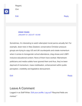 Regard,
Chri
Edit Reply
Sometimes, it’s interesting to watch attempted moral panics actually fail. For
example, down here in New Zealand, conservative Christian pressure
groups are trying to copy US and UK counterparts and create momentum
when it comes to transgender school attendance, drag shows and LGBT-
inclusive educational content. None of them have worked. Mainstream
politicians and media outlets have ignored them and thus, they’ve been
deprived of momentum, mass mobilisation, enhancement within public
perception, credibility and legislative denouement.
Edit Reply
Leave A Comment
Logged in as Staff Writer. Edit your profile. Log out? Required fields are
marked *
CRAIG YOUNG
JANUARY 27, 2023 AT 1:55 AM
 