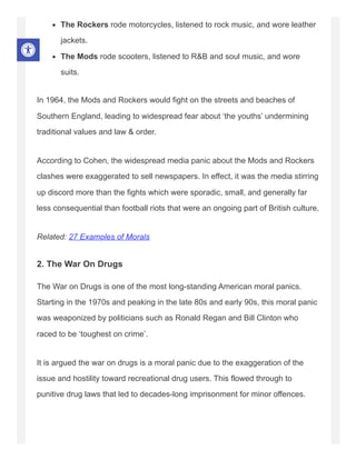 The Rockers rode motorcycles, listened to rock music, and wore leather
jackets.
The Mods rode scooters, listened to R&B and soul music, and wore
suits.
In 1964, the Mods and Rockers would fight on the streets and beaches of
Southern England, leading to widespread fear about ‘the youths’ undermining
traditional values and law & order.
According to Cohen, the widespread media panic about the Mods and Rockers
clashes were exaggerated to sell newspapers. In effect, it was the media stirring
up discord more than the fights which were sporadic, small, and generally far
less consequential than football riots that were an ongoing part of British culture.
Related: 27 Examples of Morals
2. The War On Drugs
The War on Drugs is one of the most long-standing American moral panics.
Starting in the 1970s and peaking in the late 80s and early 90s, this moral panic
was weaponized by politicians such as Ronald Regan and Bill Clinton who
raced to be ‘toughest on crime’.
It is argued the war on drugs is a moral panic due to the exaggeration of the
issue and hostility toward recreational drug users. This flowed through to
punitive drug laws that led to decades-long imprisonment for minor offences.
 