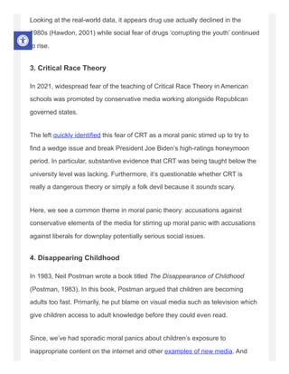 Looking at the real-world data, it appears drug use actually declined in the
1980s (Hawdon, 2001) while social fear of drugs ‘corrupting the youth’ continued
to rise.
3. Critical Race Theory
In 2021, widespread fear of the teaching of Critical Race Theory in American
schools was promoted by conservative media working alongside Republican
governed states.
The left quickly identified this fear of CRT as a moral panic stirred up to try to
find a wedge issue and break President Joe Biden’s high-ratings honeymoon
period. In particular, substantive evidence that CRT was being taught below the
university level was lacking. Furthermore, it’s questionable whether CRT is
really a dangerous theory or simply a folk devil because it sounds scary.
Here, we see a common theme in moral panic theory: accusations against
conservative elements of the media for stirring up moral panic with accusations
against liberals for downplay potentially serious social issues.
4. Disappearing Childhood
In 1983, Neil Postman wrote a book titled The Disappearance of Childhood
(Postman, 1983). In this book, Postman argued that children are becoming
adults too fast. Primarily, he put blame on visual media such as television which
give children access to adult knowledge before they could even read.
Since, we’ve had sporadic moral panics about children’s exposure to
inappropriate content on the internet and other examples of new media. And
 