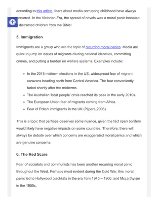 according to this article, fears about media corrupting childhood have always
occurred. In the Victorian Era, the spread of novels was a moral panic because
it distracted children from the Bible!
5. Immigration
Immigrants are a group who are the topic of recurring moral panics. Media are
quick to jump on issues of migrants diluting national identities, committing
crimes, and putting a burden on welfare systems. Examples include:
In the 2018 midterm elections in the US, widespread fear of migrant
caravans heading north from Central America. The fear conveniently
faded shortly after the midterms.
The Australian ‘boat people’ crisis reached its peak in the early 2010s.
The European Union fear of migrants coming from Africa.
Fear of Polish immigrants in the UK (Pijpers¸2006)
This is a topic that perhaps deserves some nuance, given the fact open borders
would likely have negative impacts on some countries. Therefore, there will
always be debate over which concerns are exaggerated moral panics and which
are genuine concerns.
6. The Red Scare
Fear of socialists and communists has been another recurring moral panic
throughout the West. Perhaps most evident during the Cold War, this moral
panic led to Hollywood blacklists in the era from 1945 – 1960, and Mccarthyism
in the 1950s.
 
