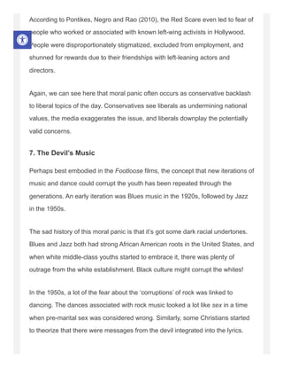 According to Pontikes, Negro and Rao (2010), the Red Scare even led to fear of
people who worked or associated with known left-wing activists in Hollywood.
People were disproportionately stigmatized, excluded from employment, and
shunned for rewards due to their friendships with left-leaning actors and
directors.
Again, we can see here that moral panic often occurs as conservative backlash
to liberal topics of the day. Conservatives see liberals as undermining national
values, the media exaggerates the issue, and liberals downplay the potentially
valid concerns.
7. The Devil’s Music
Perhaps best embodied in the Footloose films, the concept that new iterations of
music and dance could corrupt the youth has been repeated through the
generations. An early iteration was Blues music in the 1920s, followed by Jazz
in the 1950s.
The sad history of this moral panic is that it’s got some dark racial undertones.
Blues and Jazz both had strong African American roots in the United States, and
when white middle-class youths started to embrace it, there was plenty of
outrage from the white establishment. Black culture might corrupt the whites!
In the 1950s, a lot of the fear about the ‘corruptions’ of rock was linked to
dancing. The dances associated with rock music looked a lot like sex in a time
when pre-marital sex was considered wrong. Similarly, some Christians started
to theorize that there were messages from the devil integrated into the lyrics.
 