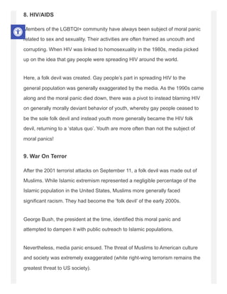 8. HIV/AIDS
Members of the LGBTQI+ community have always been subject of moral panic
related to sex and sexuality. Their activities are often framed as uncouth and
corrupting. When HIV was linked to homosexuality in the 1980s, media picked
up on the idea that gay people were spreading HIV around the world.
Here, a folk devil was created. Gay people’s part in spreading HIV to the
general population was generally exaggerated by the media. As the 1990s came
along and the moral panic died down, there was a pivot to instead blaming HIV
on generally morally deviant behavior of youth, whereby gay people ceased to
be the sole folk devil and instead youth more generally became the HIV folk
devil, returning to a ‘status quo’. Youth are more often than not the subject of
moral panics!
9. War On Terror
After the 2001 terrorist attacks on September 11, a folk devil was made out of
Muslims. While Islamic extremism represented a negligible percentage of the
Islamic population in the United States, Muslims more generally faced
significant racism. They had become the ‘folk devil’ of the early 2000s.
George Bush, the president at the time, identified this moral panic and
attempted to dampen it with public outreach to Islamic populations.
Nevertheless, media panic ensued. The threat of Muslims to American culture
and society was extremely exaggerated (white right-wing terrorism remains the
greatest threat to US society).
 
