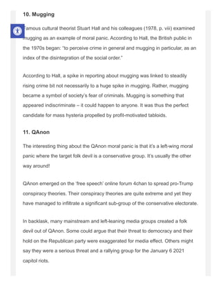 10. Mugging
Famous cultural theorist Stuart Hall and his colleagues (1978, p. viii) examined
mugging as an example of moral panic. According to Hall, the British public in
the 1970s began: “to perceive crime in general and mugging in particular, as an
index of the disintegration of the social order.”
According to Hall, a spike in reporting about mugging was linked to steadily
rising crime bit not necessarily to a huge spike in mugging. Rather, mugging
became a symbol of society’s fear of criminals. Mugging is something that
appeared indiscriminate – it could happen to anyone. It was thus the perfect
candidate for mass hysteria propelled by profit-motivated tabloids.
11. QAnon
The interesting thing about the QAnon moral panic is that it’s a left-wing moral
panic where the target folk devil is a conservative group. It’s usually the other
way around!
QAnon emerged on the ‘free speech’ online forum 4chan to spread pro-Trump
conspiracy theories. Their conspiracy theories are quite extreme and yet they
have managed to infiltrate a significant sub-group of the conservative electorate.
In backlask, many mainstream and left-leaning media groups created a folk
devil out of QAnon. Some could argue that their threat to democracy and their
hold on the Republican party were exaggerated for media effect. Others might
say they were a serious threat and a rallying group for the January 6 2021
capitol riots.
 
