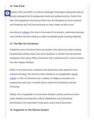 12. Tide Pods
Between 2013 and 2018, an internet challenge of teenagers eating tide pods (a
laundry detergent) led to widespread media and political scrutiny. It led to the
New York legislature introducing a bill to ban the detergents (it never passed)
and Facebook and YouTube removing as many videos as they could.
According to huffpost, this rose to the levels of moral panic, particularly because
more children die from choking on other household goods including batteries.
13. The War On Christmas
It feels like every Christmas there are people in the right-wing media creating
sensationalist articles about how some employer or another has banned their
employees from saying ‘Merry Christmas’ with a preference for a more inclusive
term like ‘Happy Holidays’.
While it’s true that some companies (like Starbucks) have opted for more
inclusive branding, this choice is often inflated as an exaggerated ‘cancel
culture‘ or ‘War on Christmas’ by a coalition of religious minorities and
progressives who have a sinister plot to undermine Christianity and ban
Christmas.
Clearly, this is laughable in an era where Western nations continue to have
public holidays and extensive cultural celebrations every December.
Nevertheless, this intermittent moral panic recurs every December.
14. Paganism In The Roman Empire
 