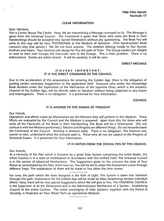 1986 Fifth Month
                                                                                          Fascicule 17

                                        CLEAR INFORMATION

Dear Mevlana,
This is Center Above The Center. Now, We are transmitting a Message conveyed to Us. The Message is
given from the Universal CounciL. The Command is given that those who write the Book in their
Handwritings should be accepted into Sacred Dimensions without any questioning.       The Book You will
write in this way will be Your TESTIMONIAL in the Medium of Salvation.          (The Hand-written   Book
concems only that person.) We Do not force anyone. The initiative belongs totally to Our Human
brothers and sisters. Your Essences will design for You the path of Truth. The Group Leaders are obliged
to read to their own Groups the Fascicules sent to the Groups. This is their problem.       There is no
enforcement.    Events are within Events. It will be awaited, it will be seen.

                                                                                     DIRECT MESSAGE

                                  -IT IS V E R Y  i
                                                 M POR TAN T -
                          IT IS THE DIRECT COMMAND OF THE COUNCIL

Due to the acceleration of the preparations for entering the Golden Age, there is the obligation of
putting certain necessary Suggestions to the application field. Everyone who writes this Knowledge
Book dictated under the Supervision of the Mechanism of the Supreme Ones, which is the entrance
Channel of the Golden Age, will be directly taken to Salvation without being subjected to any Exams
and Interrogations.  There is no obligation. It is presented for Your Information.

                                                                                             COUNCIL

                            IT IS ANSWER TO THE CHAINS OF THOUGHT

Our Friends,
Operations and efforts made by Missionaries are the Missions they will perform in this Medium. These
Efforts are evaluated by the Council and the Medium is prepared. Apart from this, for those who will
write all the Fascicules of the Book in their Handwriting,   this Book will be a Testimonial.    (Do not
confuse it with the Missions performed.) Mission and Progress are different things. Do not misunderstand
the Command of the CounciL. Nothing is attained easily. There is no obligation. The Essences will,
sooner or Iater, understand what the Genuine path is. Those who do not are subject to the Progress of
Terrestrial Exams. It is presented for Your Information.

                                            IT IS NOTICE FROM THE SPECIAL PEN OF THE COUNCIL

Our Friends,
As a necessity of the Plan which is foreseen by a great Solar System comprising the entire Realm, the
entire Cosmos is in a state of mobilization in accordance with the Unified Field. The Universal Council
is in the service of advanced Mechanisms.     The Suggestions given to You concem the state of Your
Planet as necessitated by the Plan. From nowon, You will be led to attain the Evolvement Levels through
different Steps. The explanation of them will be made to You when the time comes.

For now, the path which We have designed is the Path of Light. The System is taken into Salvation
through this path. Investments for the Golden Age will be made by Mass Awakenings besides Individual
Efforts. Now, there will be very special Suggestions which We will give to You. The UNIVERSAL COUNCIL
is the Supervisor of all the Dimensions and is the Administrative Mechanism of a System - Establishing
Council of the entire Cosmos. The entire sovereignty of Solar Systems, together with the Period of
Sincerity, is Projected on Your Planet from an operational Medium.




                                                      162
 