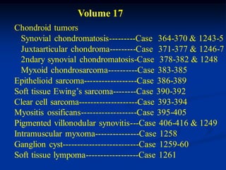 Volume 17
Chondroid tumors
  Synovial chondromatosis---------Case 364-370 & 1243-5
  Juxtaarticular chondroma---------Case 371-377 & 1246-7
  2ndary synovial chondromatosis-Case 378-382 & 1248
  Myxoid chondrosarcoma----------Case 383-385
Epithelioid sarcoma------------------Case 386-389
Soft tissue Ewing’s sarcoma--------Case 390-392
Clear cell sarcoma--------------------Case 393-394
Myositis ossificans-------------------Case 395-405
Pigmented villonodular synovitis---Case 406-416 & 1249
Intramuscular myxoma---------------Case 1258
Ganglion cyst--------------------------Case 1259-60
Soft tissue lympoma------------------Case 1261
 