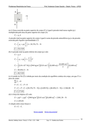 Problemas Resolvidos de Física Prof. Anderson Coser Gaudio – Depto. Física – UFES
y
T
P
Fi
Fs
(a) A força exercida na parte superior do corpo (Fs) é igual à pressão total nessa região (ps)
multiplicada pela área da parte superior do corpo (A):
s sF p A=
A pressão total na parte superior do corpo é igual à soma da pressão atmosférica (p0) e da pressão
exercida pelo líquido à profundidade L/2:
0 38.376,75 N
2
s
L
F p g Aρ
⎛ ⎞
= + =⎜ ⎟
⎝ ⎠
38,4 kNsF ≈
(b) A pressão total na parte inferior do corpo (pi) vale:
i iF p A=
2
0
2
i
L
F p g L Lρ
⎡ ⎤⎛ ⎞
= + +⎜ ⎟⎢ ⎥
⎝ ⎠⎣ ⎦
( ) ( )( ) ( )
( )
( )
25 3 2 0,608 m
1,01 Pa 944 kg/m 9,81 m/s 0,608 m 0,608 m
2
iF
⎧ ⎫⎡ ⎤⎪ ⎪
= ×10 + +⎨ ⎬⎢ ⎥
⎪ ⎪⎣ ⎦⎩ ⎭
40.458,13 NiF =
40,5 kNiF ≈
(c) A tensão no fio (T) é obtida por meio da condição de equilíbrio estático do corpo, em que P é o
peso do corpo:
0yF =∑
0i sT F F P+ − − =
( ) ( ) ( )38.376,75 N 4.450 N 40.458,13 N 2.368,88 Ns iT F P F= + − = + − =
2,37 kNT ≈
(d) A força de empuxo (E) vale:
( )( )( )
33 3 2
944 kg/m 9,81 m/s 0,608 m 2.081,38 NE gV gLρ ρ= = = =
2,08 kNE ≈
A relação entre essas forças é:
i sE F F= −
[Início seção] [Início documento]
________________________________________________________________________________________________________
Resnick, Halliday, Krane - Física 2 - 4
a
Ed. - LTC - 1996. Cap. 17 – Estática dos Fluidos
12
 