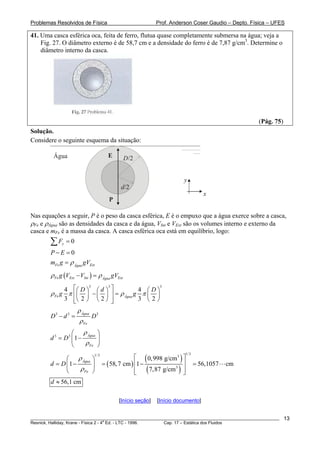 Problemas Resolvidos de Física Prof. Anderson Coser Gaudio – Depto. Física – UFES
41. Uma casca esférica oca, feita de ferro, flutua quase completamente submersa na água; veja a
Fig. 27. O diâmetro externo é de 58,7 cm e a densidade do ferro é de 7,87 g/cm3
. Determine o
diâmetro interno da casca.
(Pág. 75)
Solução.
Considere o seguinte esquema da situação:
D/2
d/2
x
y
Água
P
E
Nas equações a seguir, P é o peso da casca esférica, E é o empuxo que a água exerce sobre a casca,
ρFe e ρÁgua são as densidades da casca e da água, VInt e VExt são os volumes interno e externo da
casca e mFe é a massa da casca. A casca esférica oca está em equilíbrio, logo:
0yF =∑
0P E− =
Fe ExtÁgua
m g gVρ=
( )Fe Ext Int ExtÁgua
g V V gVρ ρ− =
3 3
4 4
3 2 2 3 2
Fe Água
D d D
g gρ π ρ π
⎡ ⎤⎛ ⎞ ⎛ ⎞ ⎛ ⎞
− =⎢ ⎥⎜ ⎟ ⎜ ⎟ ⎜ ⎟
⎝ ⎠ ⎝ ⎠ ⎝ ⎠⎢ ⎥⎣ ⎦
3
3 3 Água
Fe
D d D3
ρ
ρ
− =
3 3
1 Água
Fe
d D
ρ
ρ
⎛ ⎞
= −⎜ ⎟
⎝ ⎠
( )
( )
( )
1/31/3 3
3
0,998 g/cm
1 58,7 cm 1 56,1057 cm
7,87 g/cm
Água
Fe
d D
ρ
ρ
⎡ ⎤⎛ ⎞
⎢ ⎥= − = − =⎜ ⎟
⎢ ⎥⎝ ⎠ ⎣ ⎦
56,1 cmd ≈
[Início seção] [Início documento]
________________________________________________________________________________________________________
Resnick, Halliday, Krane - Física 2 - 4
a
Ed. - LTC - 1996. Cap. 17 – Estática dos Fluidos
13
 
