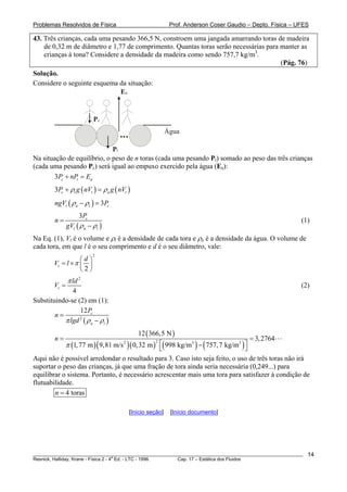 Problemas Resolvidos de Física Prof. Anderson Coser Gaudio – Depto. Física – UFES
43. Três crianças, cada uma pesando 366,5 N, constroem uma jangada amarrando toras de madeira
de 0,32 m de diâmetro e 1,77 de comprimento. Quantas toras serão necessárias para manter as
crianças à tona? Considere a densidade da madeira como sendo 757,7 kg/m3
.
(Pág. 76)
Solução.
Considere o seguinte esquema da situação:
Água
Ea
Pt
Pc
Na situação de equilíbrio, o peso de n toras (cada uma pesando Pt) somado ao peso das três crianças
(cada uma pesando Pc) será igual ao empuxo exercido pela água (Ea):
3 c tP nP E+ = a
)
c
)
( ) (3 c t t a tP g nV g nVρ ρ+ =
( ) 3t a tngV Pρ ρ− =
(
3 c
t a t
P
n
gV ρ ρ
=
−
(1)
Na Eq. (1), Vt é o volume e ρt é a densidade de cada tora e ρa é a densidade da água. O volume de
cada tora, em que l é o seu comprimento e d é o seu diâmetro, vale:
2
2
t
d
V l π
⎛ ⎞
= × ⎜ ⎟
⎝ ⎠
2
4
t
ld
V
π
= (2)
Substituindo-se (2) em (1):
( )2
12 c
a t
P
n
lgdπ ρ ρ
=
−
( )
( )( )( ) ( ) ( )22 3 3
12 366,5 N
3,2764
1,77 m 9,81 m/s 0,32 m 998 kg/m 757,7 kg/m
n
π
= =
⎡ ⎤−⎣ ⎦
Aqui não é possível arredondar o resultado para 3. Caso isto seja feito, o uso de três toras não irá
suportar o peso das crianças, já que uma fração de tora ainda seria necessária (0,249...) para
equilibrar o sistema. Portanto, é necessário acrescentar mais uma tora para satisfazer à condição de
flutuabilidade.
4 torasn =
[Início seção] [Início documento]
________________________________________________________________________________________________________
Resnick, Halliday, Krane - Física 2 - 4
a
Ed. - LTC - 1996. Cap. 17 – Estática dos Fluidos
14
 