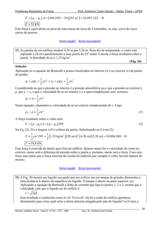 Problemas Resolvidos de Física Prof. Anderson Coser Gaudio – Depto. Física – UFES
( ) ( )( )2
560,1851 Pa 93 m 52.097,222 Ni eF p p A= − = =
52 kNF ≈
Esta força é equivalente ao peso de uma massa de cerca de 5 toneladas, ou seja, cerca de cinco
carros de passeio.
[Início seção] [Início documento]
13. As janelas de um edifício medem 4,26 m por 5,26 m. Num dia de tempestade, o vento está
soprando a 28 m/s paralelamente a uma janela do 53o
andar. Calcule a força resultante sobre a
janela. A densidade do ar é 1,23 kg/m3
.
(Pág. 94)
Solução.
Aplicando-se a equação de Bernoulli a pontos localizados no interior (i) e no exterior (e) da janela
do prédio:
2 21 1
2 2
i i i e ep gy v p gy veρ ρ ρ+ + = + + ρ
Considerando-se que a pressão no interior é a pressão atmosférica (p0), que a pressão no exterior é
p, que yi = ye e que a velocidade do ar no interior (vi) é aproximadamente zero, teremos:
2
0
1
2
p p vρ≈ +
Nesta equação, chamamos a velocidade do ar no exterior simplesmente de v. Logo:
2
0
1
2
p p vρ− ≈ (1)
A força resultante sobre o vidro será:
( ) ( )0 0F p p A p p DH= − = − (2)
Na Eq. (2), D é a largura e H é a altura da janela. Substituindo-se (1) em (2):
( )( ) ( )( )
22 31 1
1,23 kg/m 28 m/s 4,26 m 5,26 m 10.804,048 N
2 2
F v DHρ≈ = =
10,8 kNF ≈
Esta força é exercida de dentro para fora do edifício. Quanto maior for a velocidade do vento no
exterior, maior será a diferença de pressão sobre a janela e, portanto, maior será a força. Caso esta
força seja maior que a força máxima de coesão do material que compõe o vidro, haverá ruptura do
mesmo.
[Início seção] [Início documento]
15. A Fig. 30 mostra um líquido escoando por um orifício em um tanque de grandes dimensões a
uma distância h abaixo da superfície do líquido. O tanque é aberto na parte superior. (a)
Aplicando a equação de Bernoulli à linha de corrente que liga os pontos 1, 2 e 3, mostre que a
velocidade com que o líquido sai do orifício é
2v g= h .
Este resultado é conhecido como lei de Torricelli. (b) Se a saída do orifício apontasse
diretamente para cima, qual seria a altura máxima atingida pelo jato de líquido? (c) Como a
________________________________________________________________________________________________________
Resnick, Halliday, Krane - Física 2 - 4
a
Ed. - LTC - 1996. Cap. 18 – Dinâmica dos Fluidos
16
 