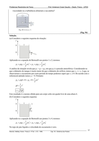 Problemas Resolvidos de Física Prof. Anderson Coser Gaudio – Depto. Física – UFES
viscosidade ou a turbulência afetariam a sua análise?
(Pág. 94)
Solução.
(a) Considere o seguinte esquema da situação:
v
y
0
h 1
2
Aplicando-se a equação de Bernoulli aos pontos 1 e 2, teremos:
2 2
1 1 1 2 2
1 1
2 2
p gy v p gy v2ρ ρ ρ+ + = + + ρ
A análise da situação revela que p1 = p2 = p0, em que p0 é a pressão atmosférica. Considerando-se
que o diâmetro do tanque é muito maior do que o diâmetro do orifício, temos que v1 << v2. Logo, se
observarmos o escoamento por curto período de tempo podemos supor que v1 ≅ 0. De acordo com o
referencial adotado temos y2 = 0. Portanto:
2
0 0
1
0 0
2
p gh p vρ ρ+ + = + +
21
2
gh v=
2v g= h
Este resultado é o mesmo obtido para um corpo solto em queda livre de uma altura h.
(b) Considere o seguinte esquema:
v
y
0
h 1
2
3
Aplicando-se a equação de Bernoulli aos pontos 3 e 4, teremos:
2 2
3 3 3 4 4
1 1
2 2
p gy v p gy v4ρ ρ ρ+ + = + + ρ
No topo do jato líquido a velocidade de escoamento é zero.
________________________________________________________________________________________________________
Resnick, Halliday, Krane - Física 2 - 4
a
Ed. - LTC - 1996. Cap. 18 – Dinâmica dos Fluidos
17
 