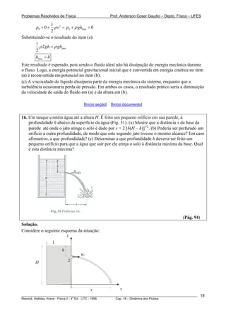 Problemas Resolvidos de Física Prof. Anderson Coser Gaudio – Depto. Física – UFES
2
0 0
1
0 0
2
p v p ghρ ρ+ + = + +max
Substituindo-se o resultado do item (a):
max
1
2
2
gh ghρ ρ=
maxh h=
Este resultado é esperado, pois sendo o fluido ideal não há dissipação de energia mecânica durante
o fluxo. Logo, a energia potencial gravitacional inicial que é convertida em energia cinética no item
(a) é reconvertida em potencial no item (b).
(c) A viscosidade do líquido dissiparia parte da energia mecânica do sistema, enquanto que a
turbulência ocasionaria perda de pressão. Em ambos os casos, o resultado prático seria a diminuição
da velocidade de saída do fluido em (a) e da altura em (b).
[Início seção] [Início documento]
16. Um tanque contém água até a altura H. É feito um pequeno orifício em sua parede, à
profundidade h abaixo da superfície da água (Fig. 31). (a) Mostre que a distância x da base da
parede até onde o jato atinge o solo é dado por x = 2 [h(H − h)]1/2
. (b) Poderia ser perfurado um
orifício a outra profundidade, de modo que este segundo jato tivesse o mesmo alcance? Em caso
afirmativo, a que profundidade? (c) Determinar a que profundidade h deveria ser feito um
pequeno orifício para que a água que sair por ele atinja o solo à distância máxima da base. Qual
é esta distância máxima?
(Pág. 94)
Solução.
Considere o seguinte esquema da situação:
v2
x
H
1
2
y
h
x
________________________________________________________________________________________________________
Resnick, Halliday, Krane - Física 2 - 4
a
Ed. - LTC - 1996. Cap. 18 – Dinâmica dos Fluidos
18
 