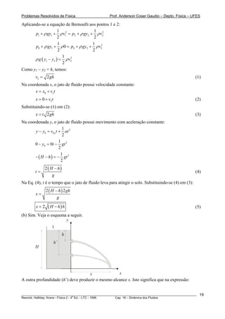 Problemas Resolvidos de Física Prof. Anderson Coser Gaudio – Depto. Física – UFES
Aplicando-se a equação de Bernoulli aos pontos 1 e 2:
2 2
1 1 1 2 2
1 1
2 2
p gy v p gy v2ρ ρ ρ+ + = + + ρ
2
0 1 0 2
1 1
0
2 2
p gy p gy 2vρ ρ ρ+ + = + + ρ
( ) 2
1 2
1
2
g y y v2ρ ρ− =
Como y1 − y2 = h, temos:
2 2v = gh (1)
Na coordenada x, o jato de fluido possui velocidade constante:
0 xx x v= + t
20x v t= + (2)
Substituindo-se (1) em (2):
2x t gh= (3)
Na coordenada y, o jato de fluido possui movimento com aceleração constante:
2
0 0
1
2
yy y v t at− = +
2
0
1
0 0
2
y t gt− = −
( ) 21
2
H h gt− − = −
( )2 H h
t
g
−
= (4)
Na Eq. (4), t é o tempo que o jato de fluido leva para atingir o solo. Substituindo-se (4) em (3):
( )2 2H h gh
x
g
−
=
( )2x H h h= − (5)
(b) Sim. Veja o esquema a seguir.
x
H
1
y
h
x
h’
A outra profundidade (h’) deve produzir o mesmo alcance x. Isto significa que na expressão:
________________________________________________________________________________________________________
Resnick, Halliday, Krane - Física 2 - 4
a
Ed. - LTC - 1996. Cap. 18 – Dinâmica dos Fluidos
19
 