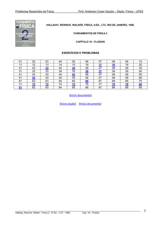 Problemas Resolvidos de Física Prof. Anderson Coser Gaudio – Depto. Física – UFES
HALLIDAY, RESNICK, WALKER, FÍSICA, 4.ED., LTC, RIO DE JANEIRO, 1996.
FUNDAMENTOS DE FÍSICA 2
CAPÍTULO 16 - FLUIDOS
EXERCÍCIOS E PROBLEMAS
01 02 03 04 05 06 07 08 09 10
11 12 13 14 15 16 17 18 19 20
21 22 23 24 25 26 27 28 29 30
31 32 33 34 35 36 37 38 39 40
41 42 43 44 45 46 47 48 49 50
51 52 53 54 55 56 57 58 59 60
61 62 63 64 65 66 67 68 69 70
71 72 73 74 75 76 77 78 79 80
81 82 83 84 85 86 87 88 89 90
[Início documento]
[Início seção] [Início documento]
________________________________________________________________________________________________________
Halliday, Resnick, Walker - Física 2 - 4
a
Ed. - LTC - 1996. Cap. 16 – Fluidos
2
 