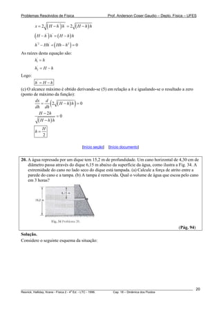 Problemas Resolvidos de Física Prof. Anderson Coser Gaudio – Depto. Física – UFES
( ) ( )' '
2 2x H h h H h h= − = −
( ) ( )' '
H h h H h h− = −
( )'2 ' 2
0h Hh Hh h− + − =
As raízes desta equação são:
'
1h h=
'
2h H= − h
Logo:
'
h H h= −
(c) O alcance máximo é obtido derivando-se (5) em relação a h e igualando-se o resultado a zero
(ponto de máximo da função):
( )( )2 0
dx d
H h h
dh dh
= − =
( )
2
0
H h
H h h
−
=
−
2
H
h =
[Início seção] [Início documento]
20. A água represada por um dique tem 15,2 m de profundidade. Um cano horizontal de 4,30 cm de
diâmetro passa através do dique 6,15 m abaixo da superfície da água, como ilustra a Fig. 34. A
extremidade do cano no lado seco do dique está tampada. (a) Calcule a força de atrito entre a
parede do cano e a tampa. (b) A tampa é removida. Qual o volume de água que escoa pelo cano
em 3 horas?
(Pág. 94)
Solução.
Considere o seguinte esquema da situação:
________________________________________________________________________________________________________
Resnick, Halliday, Krane - Física 2 - 4
a
Ed. - LTC - 1996. Cap. 18 – Dinâmica dos Fluidos
20
 